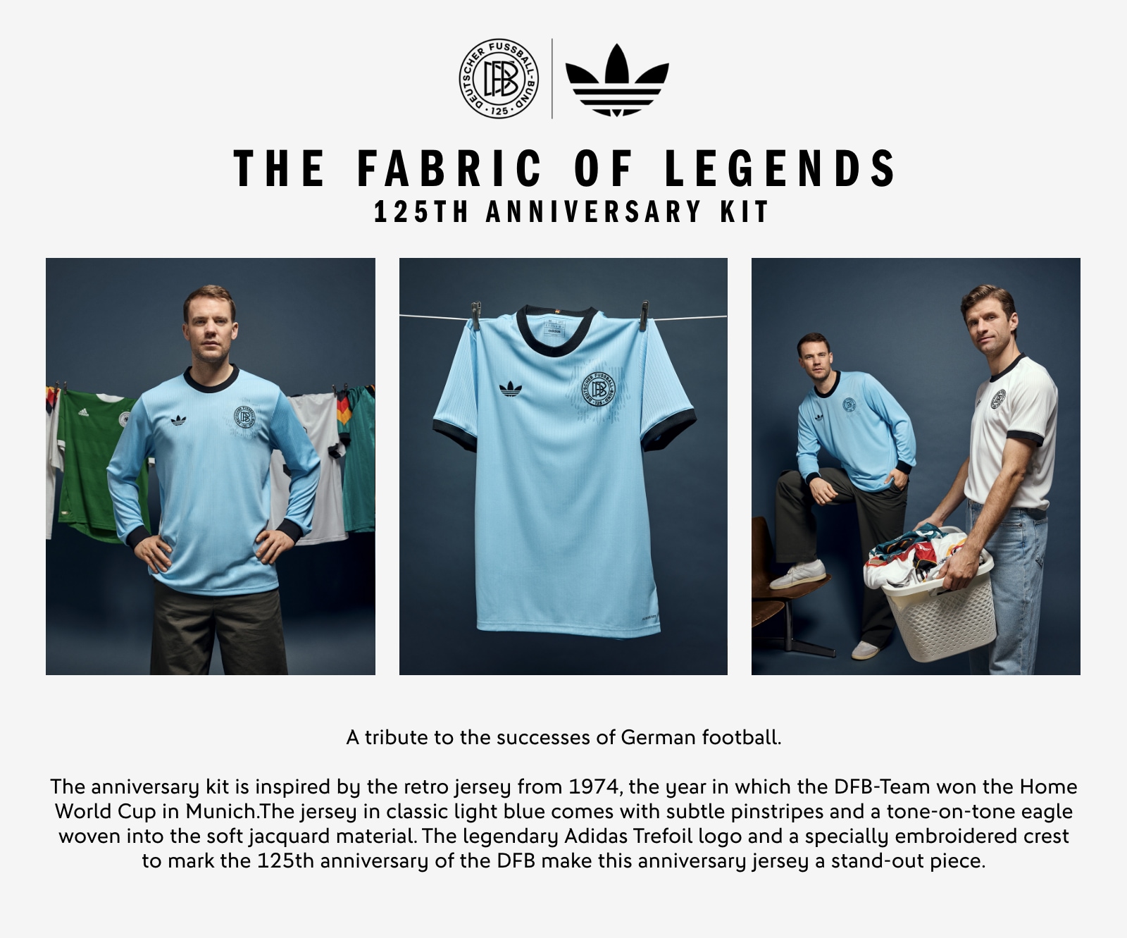 THE FABRIC OF LEGENDS. 125th Anniversary Kit. A tribute to the successes of German football. The anniversary kit is inspired by the retro jersey from 1974, the year in which the DFB-Team won the Home World Cup in Munich. The jersey in classic light blue comes with subtle pinstripes and a tone-on-tone eagle woven into the soft jacquard material. The legendary adidas Trefoil logo and a specially embroidered crest to mark the 125th anniversary of the DFB make this anniversary jersey a stand-out piece.