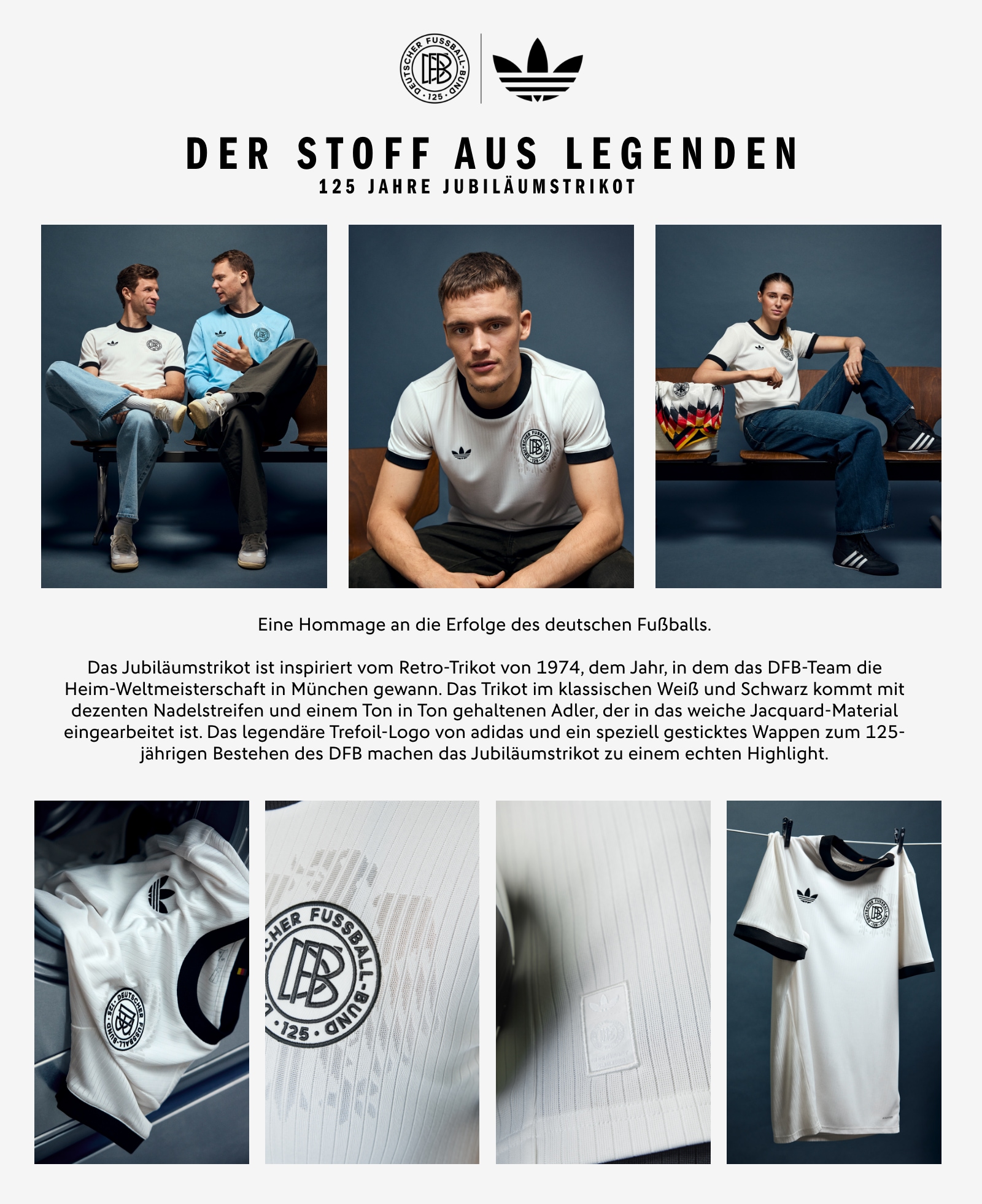 DER STOFF AUS LEGENDEN. 125 Jahre Jubiläumstrikot. Eine Hommage an die Erfolge des deutschen Fußballs. Das Jubiläumstrikot ist inspiriert vom Retro-Trikot von 1974, dem Jahr, in dem das DFB-Team die Heim-Weltmeisterschaft in München gewann. Das Trikot im klassischen Weiß und Schwarz kommt mit dezenten Nadelstreifen und einem Ton in Ton gehaltenen Adler, der in das weiche Jacquard-Material eingearbeitet ist. Das legendäre Trefoil-Logo von adidas und ein speziell gesticktes Wappen zum 125-jährigen Bestehen des DFB machen das Jubiläumstrikot zu einem echten Highlight.