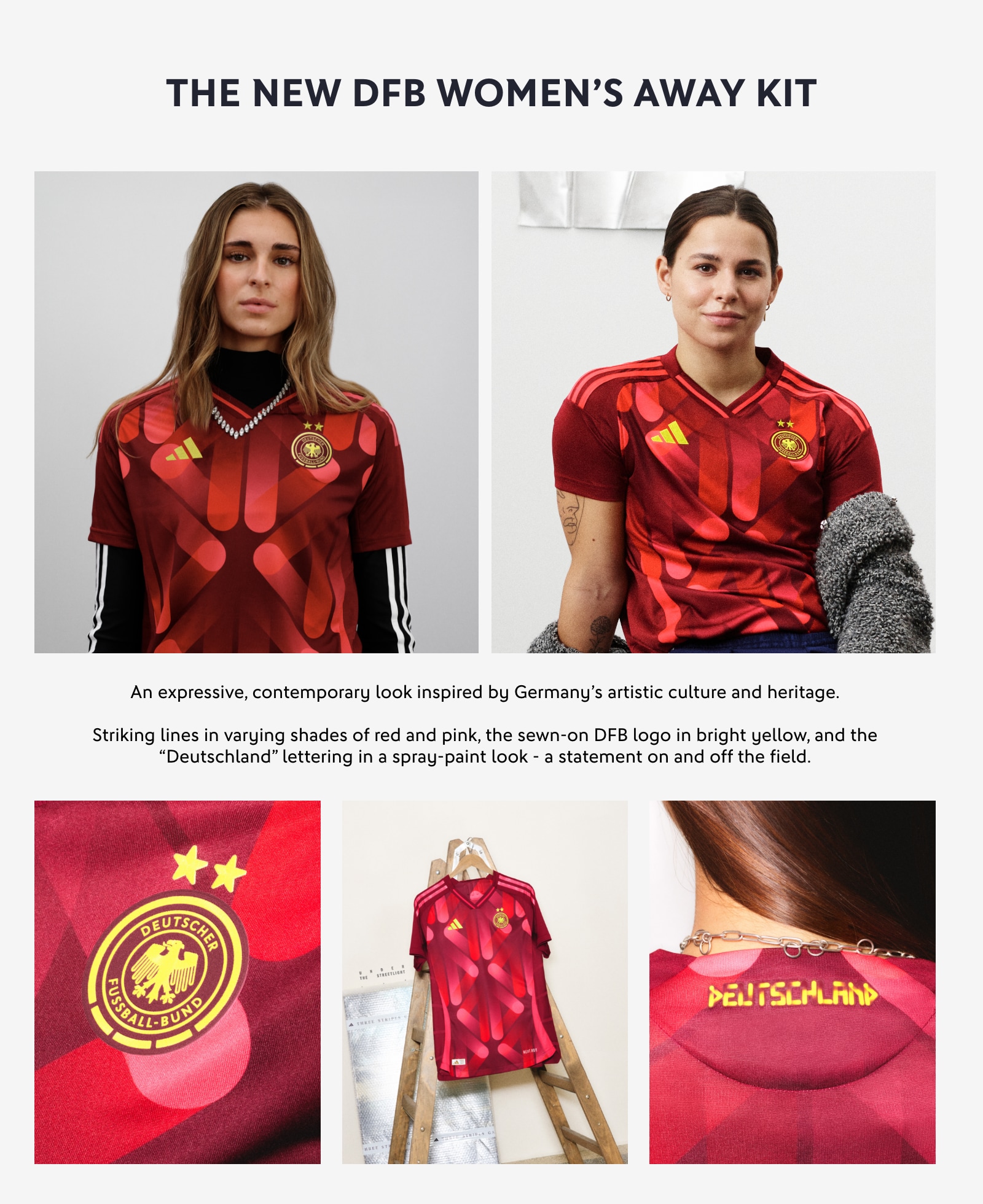 THE NEW DFB WOMEN'S AWAY KIT. An expressive, contemporary look inspired by Germany's artistic culture and heritage. Striking lines in varying shades of red and pink, the sewn-on DFB logo in bright yellow, and the 'Deutschland' lettering in a spray-paint look - a statement on and off the field.