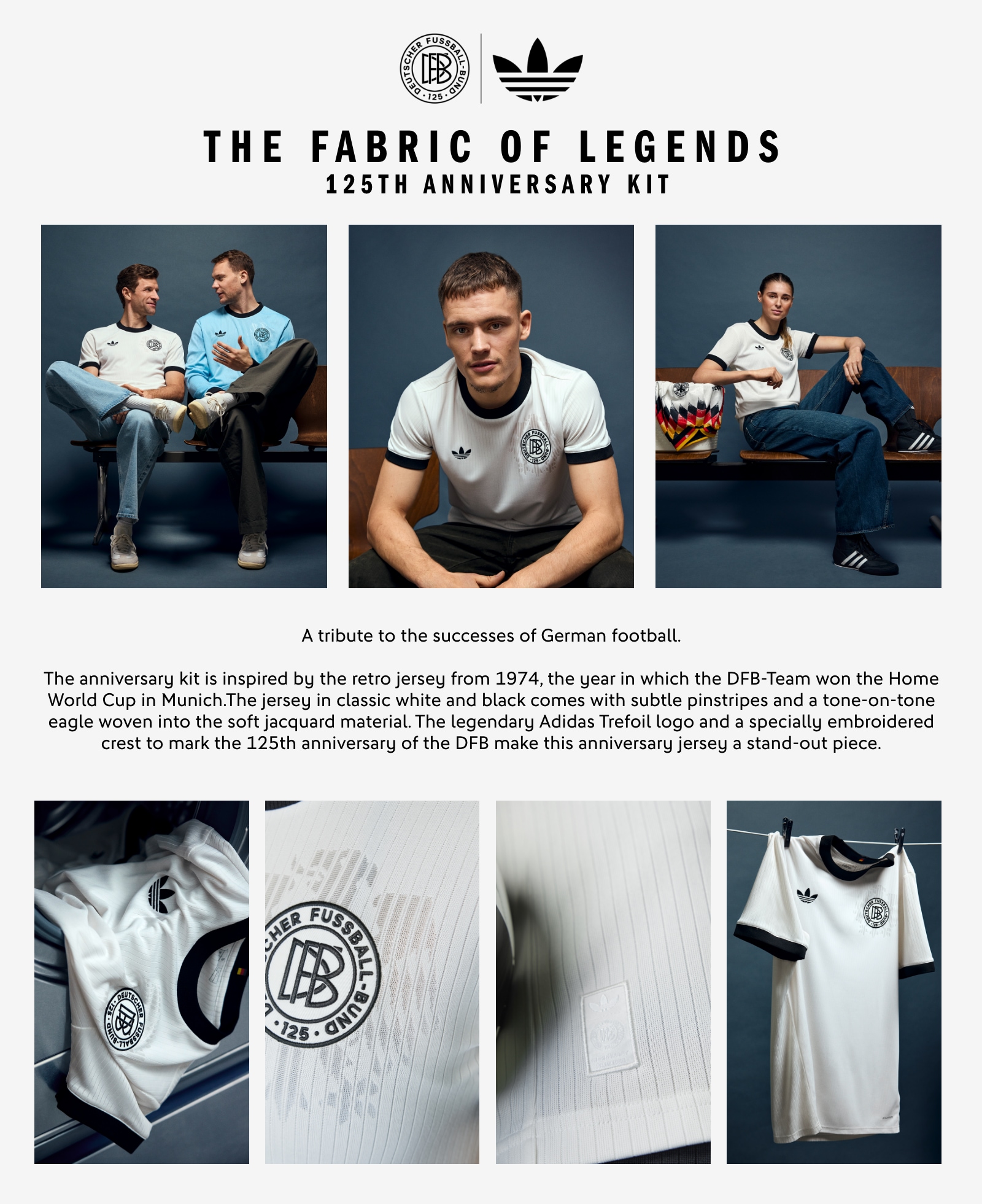 THE FABRIC OF LEGENDS. 125th Anniversary Kit. A tribute to the successes of German football. The anniversary kit is inspired by the retro jersey from 1974, the year in which the DFB-Team won the Home World Cup in Munich. The jersey in classic white and black comes with subtle pinstripes and a tone-on-tone eagle woven into the soft jacquard material. The legendary adidas Trefoil logo and a specially embroidered crest to mark the 125th anniversary of the DFB make this anniversary jersey a stand-out piece.