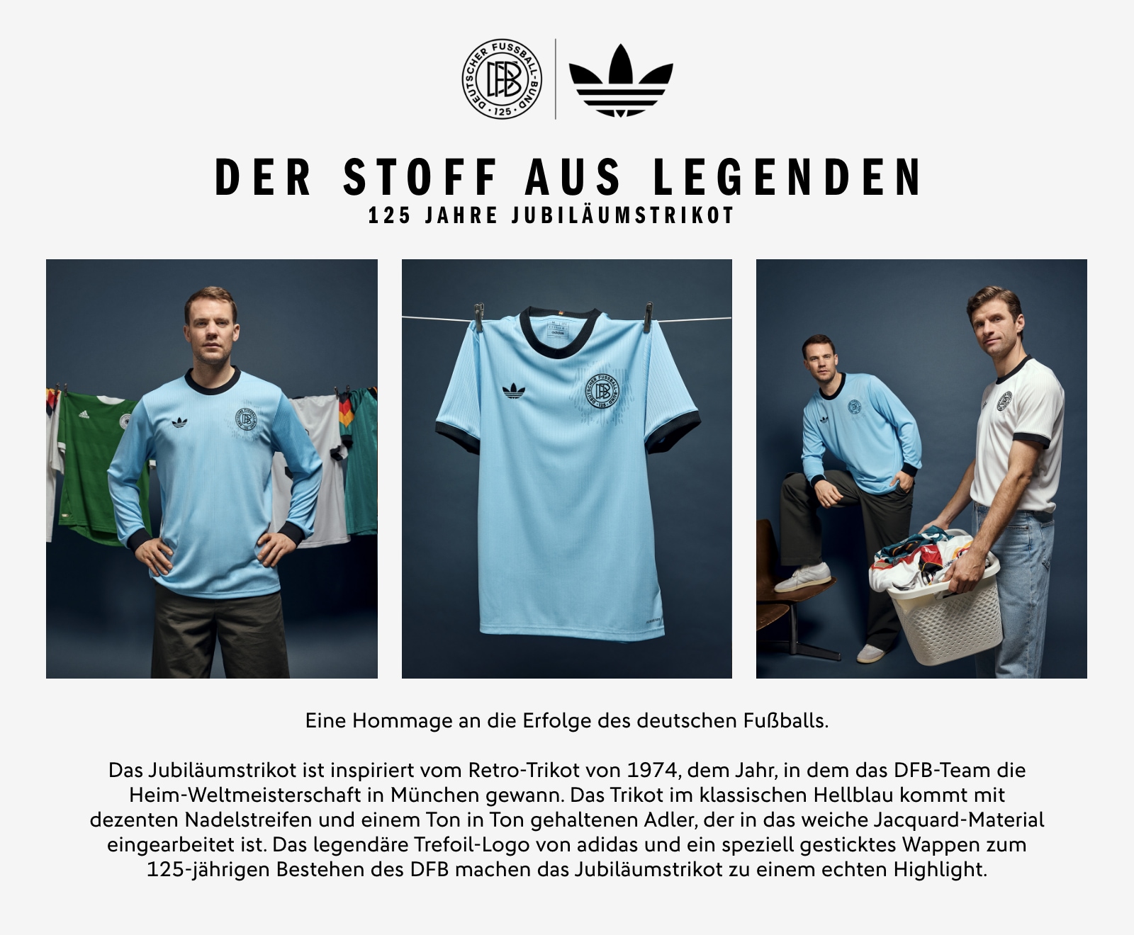 DER STOFF AUS LEGENDEN. 125 Jahre Jubiläumstrikot. Eine Hommage an die Erfolge des deutschen Fußballs. Das Jubiläumstrikot ist inspiriert vom Retro-Trikot von 1974, dem Jahr, in dem das DFB-Team die Heim-Weltmeisterschaft in München gewann. Das Trikot im klassischen Hellblau kommt mit dezenten Nadelstreifen und einem Ton in Ton gehaltenen Adler, der in das weiche Jacquard-Material eingearbeitet ist. Das legendäre Trefoil-Logo von adidas und ein speziell gesticktes Wappen zum 125-jährigen Bestehen des DFB machen das Jubiläumstrikot zu einem echten Highlight.